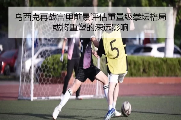 乌西克再战富里前景评估重量级拳坛格局或将重塑的深远影响