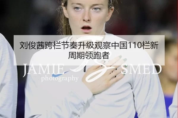 刘俊茜跨栏节奏升级观察中国110栏新周期领跑者